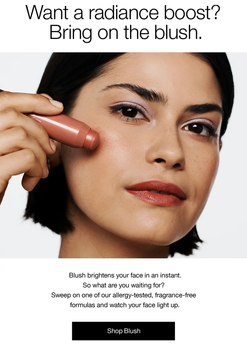 Want a radiance boost? Bring on the blush. Blush brightens your face in an instant. So what are you waiting for? Sweep on one of our allergy-tested, fragrance-free formulas and watch your face light up. Shop Blush