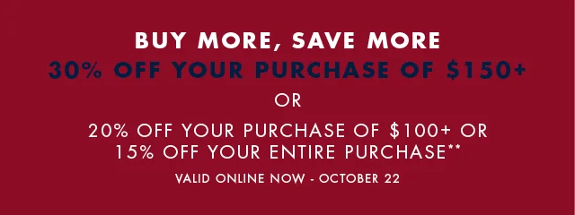 Buy more, save more                                            30% off your purchase of $150+                                            or                                            20% off your purchase of $100+ or 15% off your entire purchase**                                            Valid online now - October 23