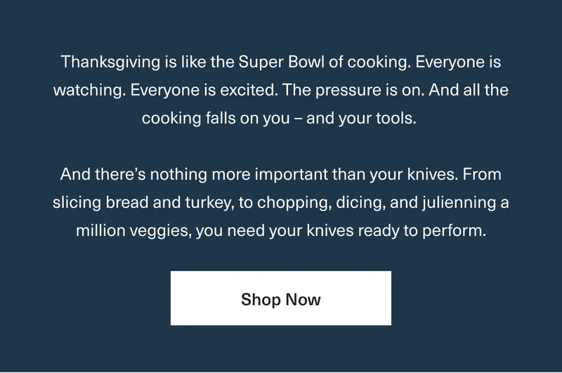 Thanksgiving is like the Super Bowl of cooking. Everyone is watching. Everyone is excited. The pressure is on. And all the cooking falls on you – and your tools. And there’s nothing more important than your knives. From slicing bread and turkey, to chopping, dicing, and juliening a million veggies, you need your knives ready to perform. - Shop All Knives