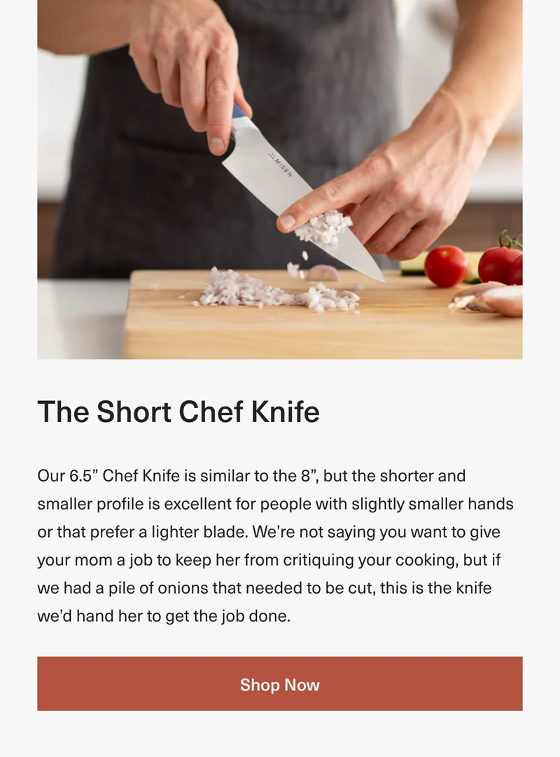 The Short Chef Knife: Our 6.5” Chef Knife is similar to the 8”, but the shorter and smaller profile is excellent for people with slightly smaller hands or that prefer a lighter blade. We’re not saying you want to give your mom a job to keep her from critiquing your cooking, but if we had a pile of onions that needed to be cut, this is the knife we’d hand her to get the job done. Shop Now