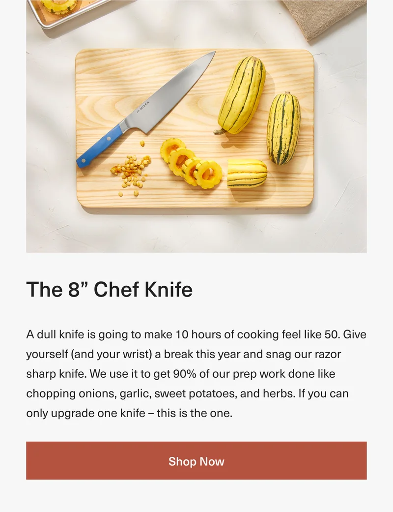 The 8” Chef Knife: A dull knife is going to make 10 hours of cooking feel like 50. Give yourself (and your wrist) a break this year and snag our razor sharp knife. We use it to get 90% of our prep work done like chopping onions, garlic, sweet potatoes, and herbs. If you can only upgrade one knife – this is the one. Shop Now