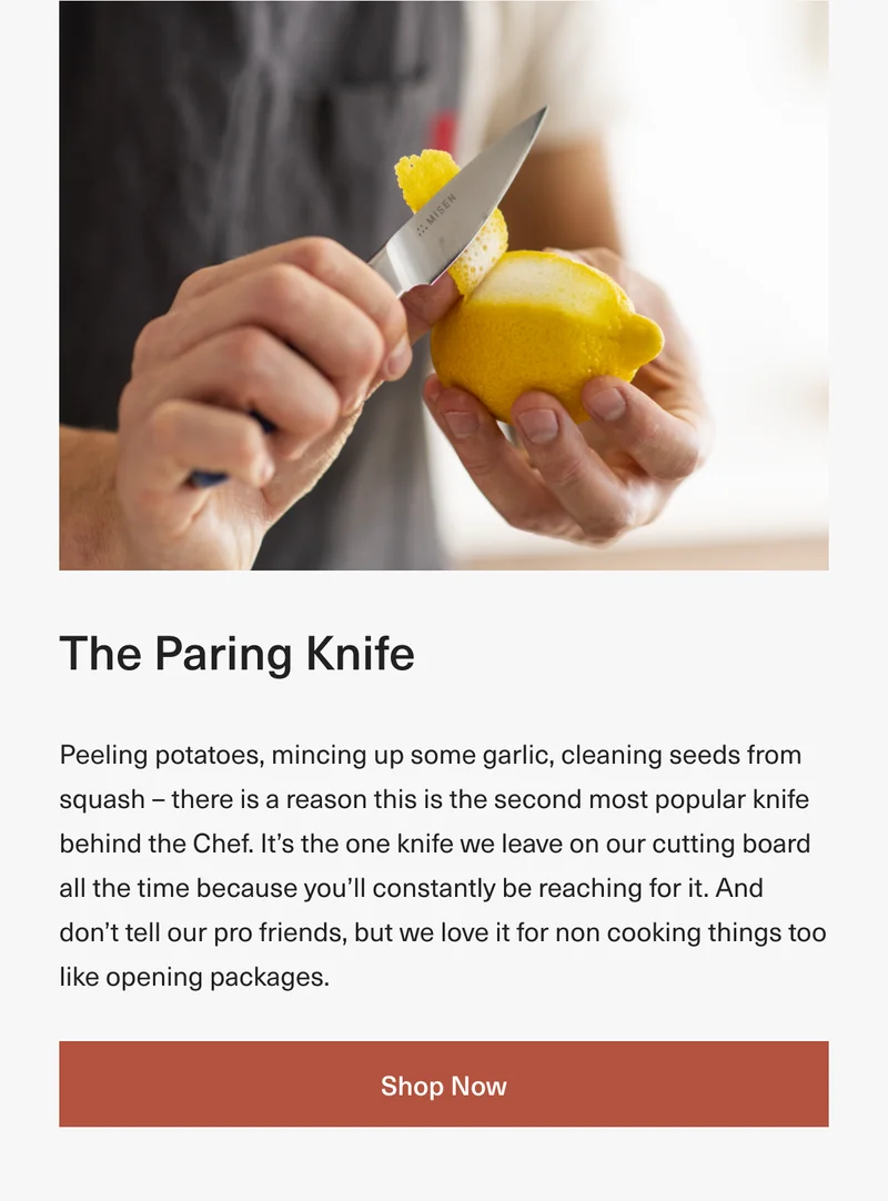 The Paring Knife: Peeling potatoes, mincing up some garlic, cleaning seeds from squash – there is a reason this is the second most popular knife behind the Chef. It’s the one knife we leave on our cutting board all the time because you’ll constantly be reaching for it. And don’t tell our pro friends, but we love it for non cooking things too like opening packages. Shop Now