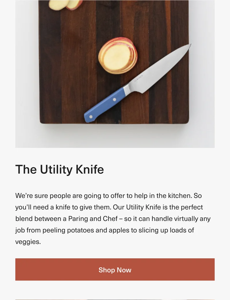 The Utility Knife: We’re sure people are going to offer to help in the kitchen. So you’ll need a knife to give them. Our Utility Knife is the perfect blend between a Paring and Chef – so it can handle virtually any job from peeling potatoes and apples to slicing up loads of veggies. Shop Now