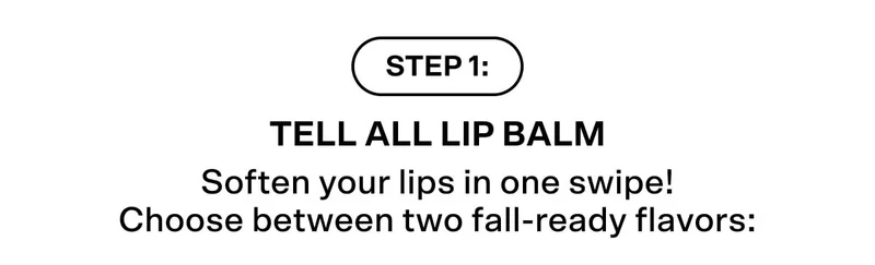 Step #1: Tell All Lip Balm Soften your lips in one swipe! Choose between two fall-ready flavors: