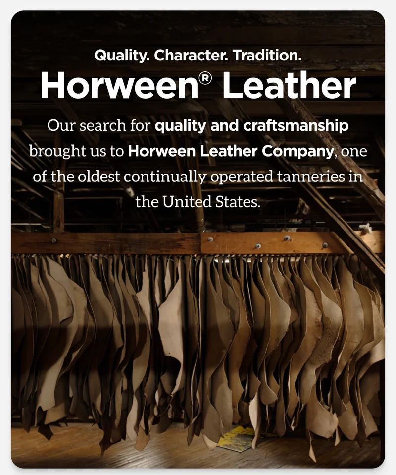 Quality. Character. Tradition. Horween Leather. Our search for quality and craftsmanship brought us to Horween Leather Company, one of the oldest continually operated tanneries in the United States.