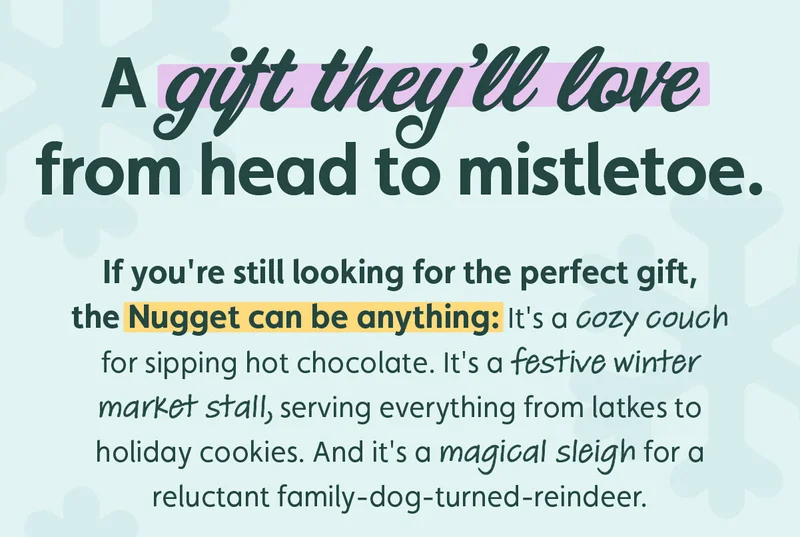 A gift they'll love from head to mistletoe. If you're still looking for the perfect gift, the Nugget can be anything: It's a cozy couch for sipping hot chocolate. It's a festive winter market stall, serving everything from latkes to holiday cookies. And it's a magical sleigh for a reluctant family-dog-turned-reindeer.