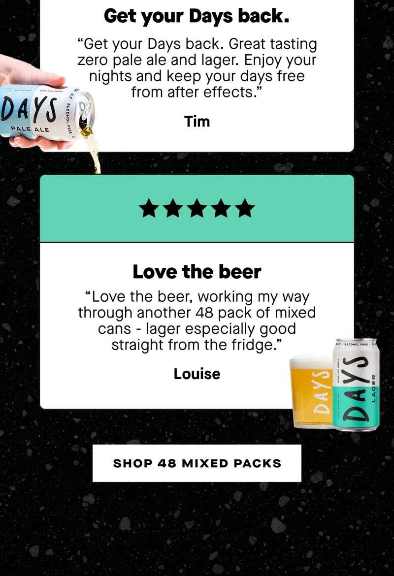 ***** “Get your Days back. Great tasting zero pale ale and lager. Enjoy your nights and keep your days free from after effects.” – Tim  ***** “Love the beer, working my way through another 48 pack of mixed cans - lager especially good straight from the fridge.” – Louise