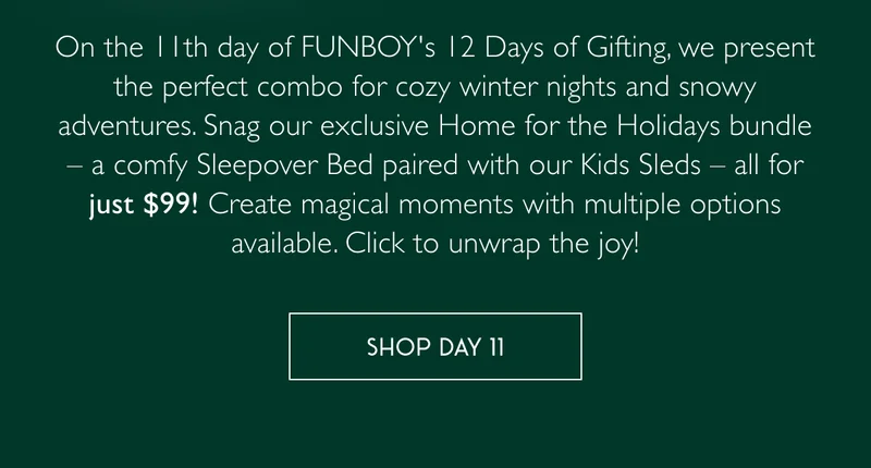 On the 11th day of FUNBOY's 12 Days of Gifting, we present the perfect combo for cozy winter nights and snowy adventures. Snag our exclusive Home for the Holidays bundle – a comfy Sleepover Bed paired with our Kids Sleds – all for just $99! Create magical moments with multiple options available. Click to unwrap the joy! - SHOP DAY 11