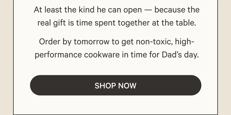 At least the kind he can open — because the real gift is time spent together at the table. - Order by tomorrow to get non-toxic, high-performance cookware in time for Dad's day. - Shop Now