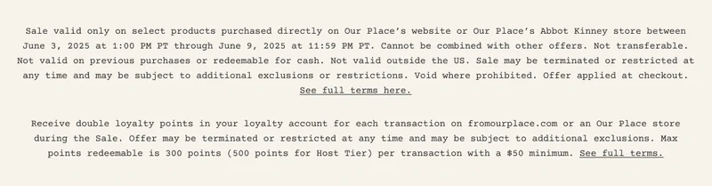 Sale valid only on select products purchased directly on Our Place’s website or Our Place’s Abbot Kinney store between June 3, 2025 at 1:00 PM PT through June 9, 2025 at 11:59 PM PT. Cannot be combined with other offers. Not transferable. Not valid on previous purchases or redeemable for cash. Not valid outside the US. Sale may be terminated or restricted at any time and may be subject to additional exclusions or restrictions. Void where prohibited. Offer applied at checkout. See full terms here. Receive double loyalty points in your loyalty account for each transaction on fromourplace.com or an Our Place store during the Sale. Offer may be terminated or restricted at any time and may be subject to additional exclusions. Max points redeemable is 300 points (500 points for Host Tier) per transaction with a $50 minimum. See full terms.