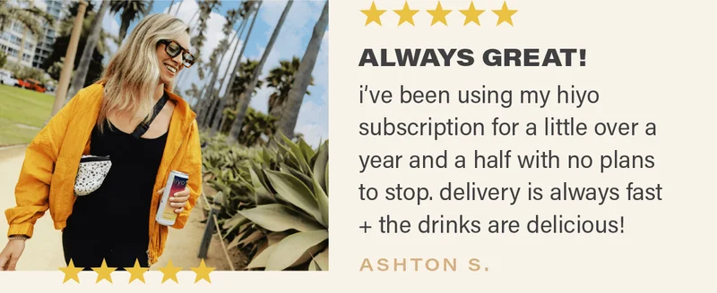⭐⭐⭐⭐⭐: "ALWAYS GREAT! i've been using my hiyo subscription for a little over a year and a half with no plans to stop. delivery is always fast + the drinks are delicious!" - ASHTON S.