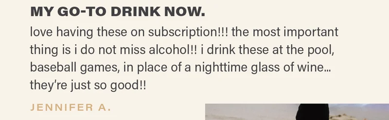 ⭐⭐⭐⭐⭐: "MY GO-TO DRINK NOW. love having these on subscription!!! the most important thing is i do not miss alcohol!! i drink these at the pool, baseball games, in place of a nighttime glass of wine... they're just so good!!" - JENNIFER A.