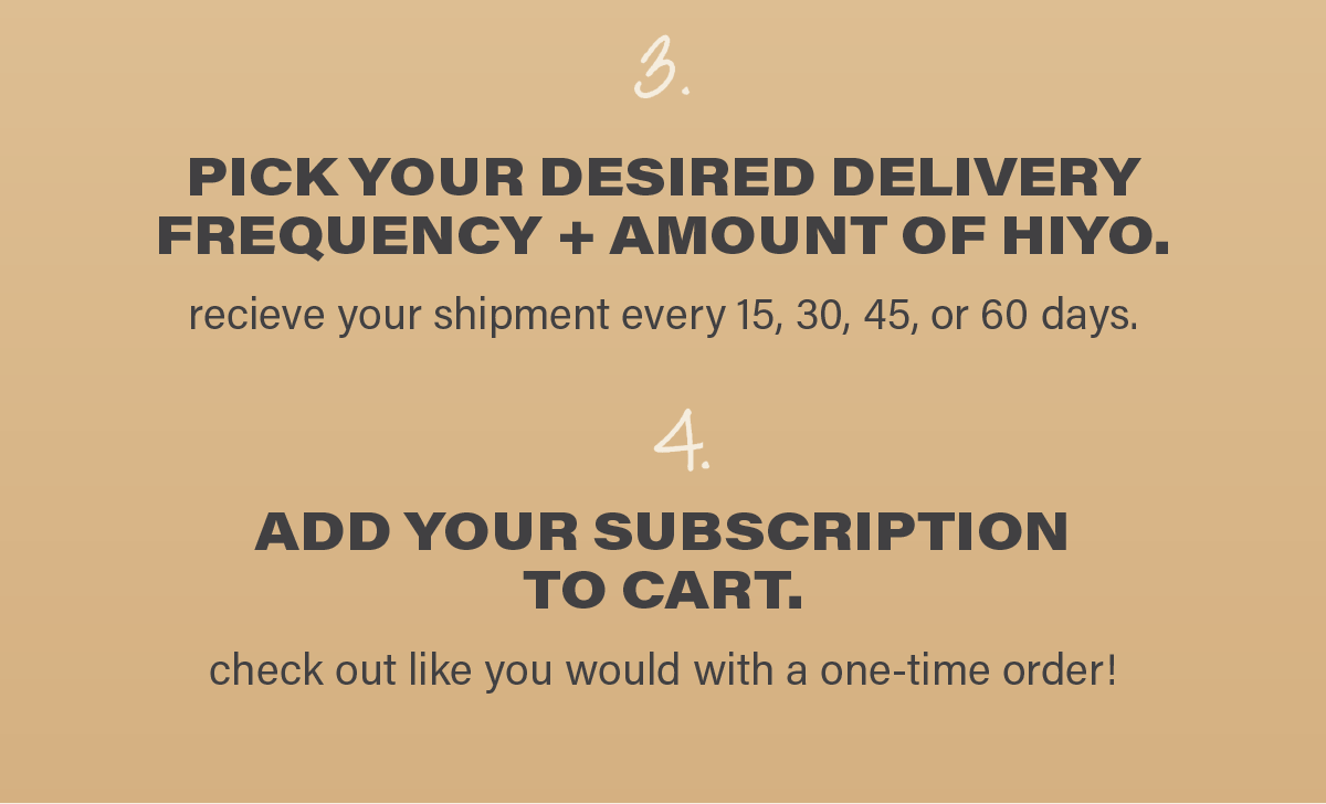 3. PICK YOUR DESIRED DELIVERY FREQUENCY AND AMOUNT OF HIYO. get your shipment every 15, 30, 45, or 60 days. 4. ADD YOUR SUBSCRIPTION TO CART. check out like you would with a one-time order!