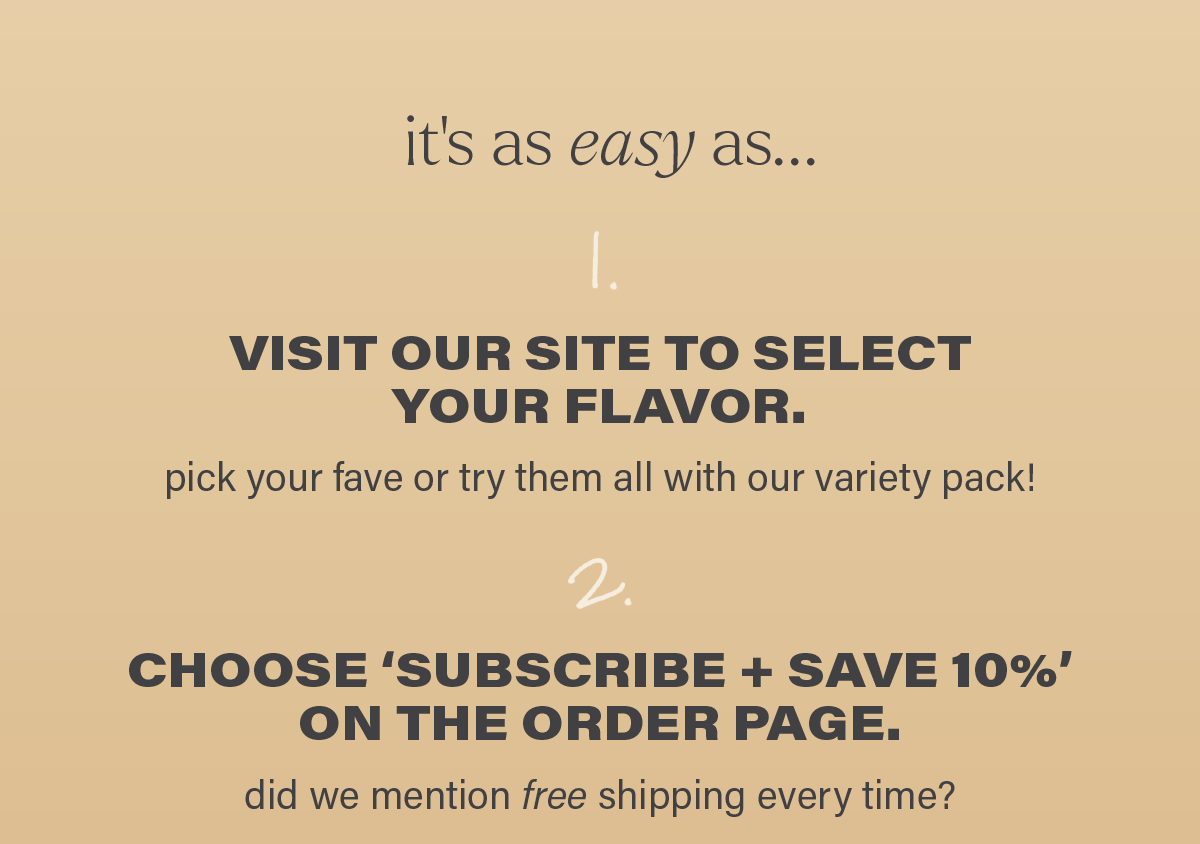 it's as easy as... 1. VISIT OUR SITE TO SELECT YOUR FLAVOR. pick your fave or try them all with our variety pack! 2. CHOOSE 'SUBSCRIBE + SAVE 10%' ON THE ORDER PAGE. did we mention free shipping every time?