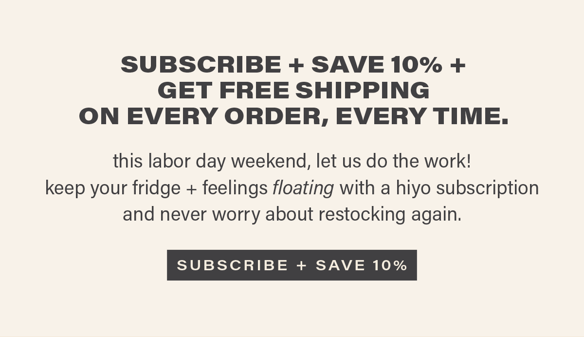 SUBSCRIBE + SAVE 10% + GET FREE SHIPPING ON EVERY ORDER, EVERY TIME. this labor day weekend, let us do the work! keep your fridge + feelings floating with a hiyo subscription and never worry about restocking again. [SUBSCRIBE + SAVE 10%]
