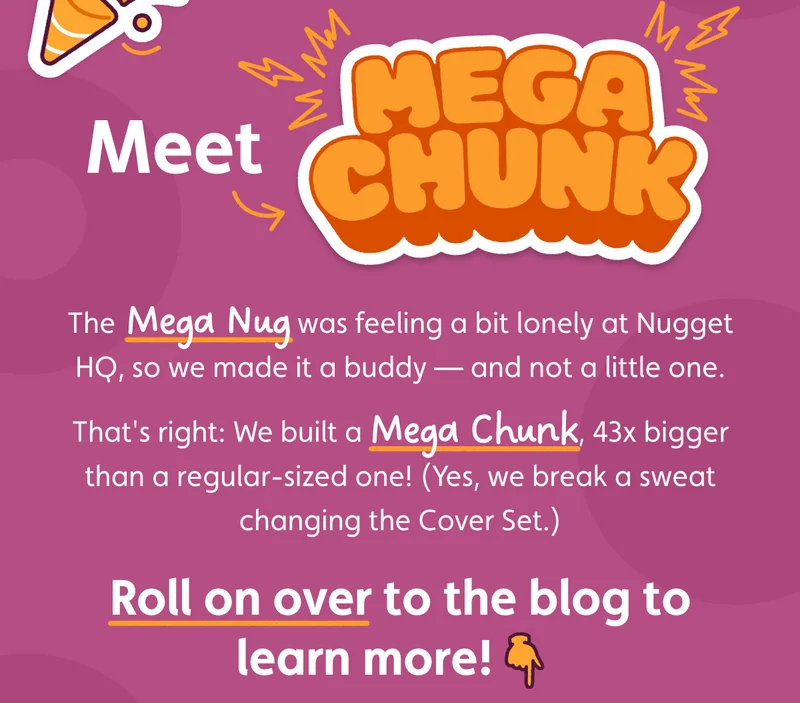 Meet Mega Chunk. The Mega Nug was feeling a bit lonely at Nugget HQ, so we made it a buddy — and not a little one. That's right: We built a Mega Chunk, 43x bigger than a regular-sized one! (Yes, we break a sweat changing the Cover Set.) Roll on over to the blog to learn more!