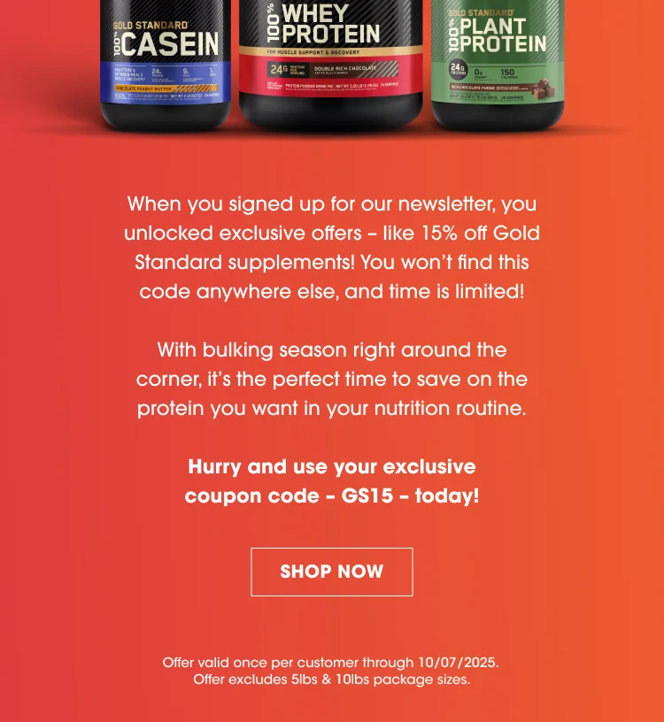 When you signed up for our newsletter, you unlocked exclusive offers – like 15% off Gold Standard supplements! You won’t find this code anywhere else, and time is limited! With bulking season right around the corner, it’s the perfect time to save on the protein you want in your nutrition routine. Hurry and use your exclusive coupon code – GS15 – today! SHOP NOW Offer valid once per customer through 10/07/2025. Offer excludes 5lbs & 10lbs package sizes.