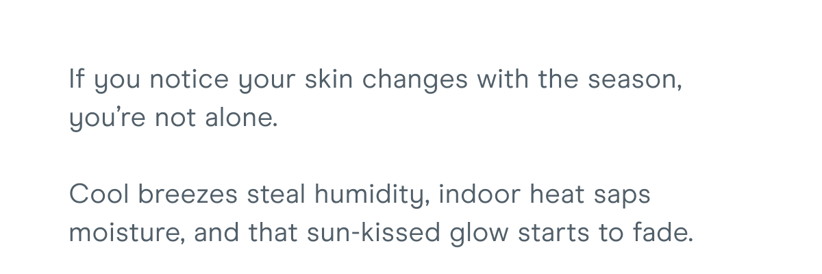 If you notice your skin changes with the season, you’re not alone. Cool breezes steal humidity, indoor heat saps moisture, and that sun-kissed glow starts to fade.
