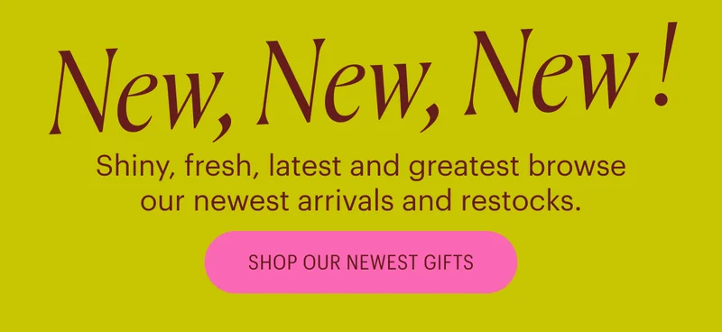 New, New, New! Shiny, fresh, latest and greatest browse our newest arrivals and restocks. Shop Our Newest Gifts