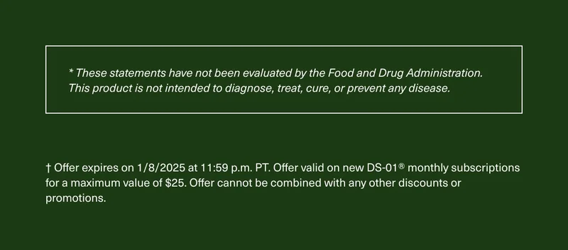 * These statements have not been evaluated by the Food and Drug Administration. This product is not intended to diagnose, treat, cure, or prevent any disease. | † Offer expires on 1/8/2025 at 11:59 p.m. PT. Offer valid on new DS-01® monthly subscriptions for a maximum value of $25. Offer cannot be combined with any other discounts or promotions.
