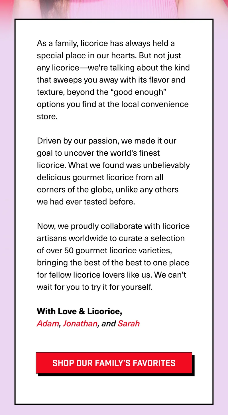 As a family, licorice has always held a special place in our hearts. But not just any licorice—we're talking about the kind that sweeps you away with its flavor and texture, beyond the “good enough” options you find at the local convenience store.  Driven by our passion, we made it our goal to uncover the world's finest licorice. What we found was unbelievably delicious gourmet licorice from all corners of the globe, unlike any others we had ever tasted before.&nbsp;  Now, we proudly collaborate with licorice artisans worldwide to curate a selection of over 50 gourmet licorice varieties, bringing the best of the best to one place for fellow licorice lovers like us. We can’t wait for you to try it for yourself.  With Love & Licorice, Adam, Jonathan, and Sarah SHOP OUR FAMILY’S FAVORITES