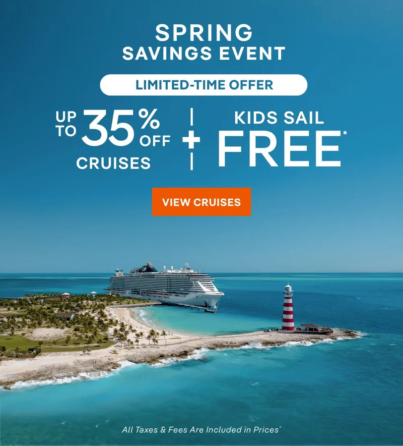 Spring Savings Event – 
Limited-Time Offer – Up to 35% Off Cruises + Kids Sail Free* – Click to View Cruises & Book Now – All Taxes & Fees Are Included in Prices*