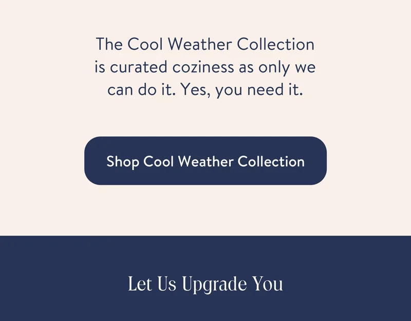 The Cool Weather Collection is curated coziness as only we can do it. Yes, you need it.