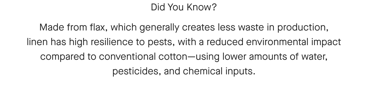 Did You Know? Made from flax, which generally creates less waste in production, linen has high resilience to pests, with a reduced environmental impact compared to conventional cotton-using lower amounts of water, pesticides, and chemical inputs.