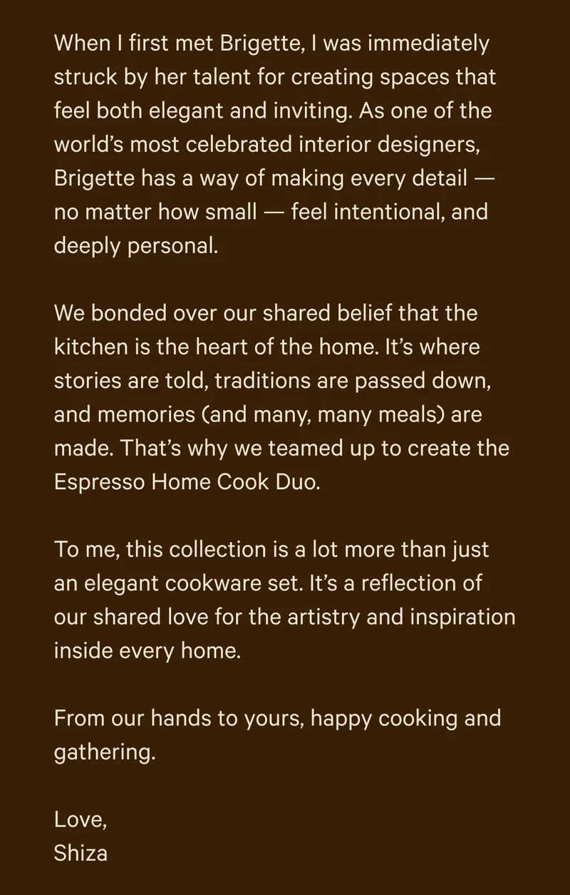 When I first met Brigette, I was immediately struck by her talent for creating spaces that feel both elegant and inviting. As one of the world’s most celebrated interior designers, Brigette has a way of making every detail — no matter how small — feel intentional, and deeply personal.  We bonded over our shared belief that the kitchen is the heart of the home. It’s where stories are told, traditions are passed down, and memories (and many, many meals) are made. That’s why we teamed up to create the Espresso Home Cook Duo.  To me, this collection is a lot more than just an elegant cookware set. It’s a reflection of our shared love for the artistry and inspiration inside every home.  From our hands to yours, happy cooking and gathering.  Love, Shiza