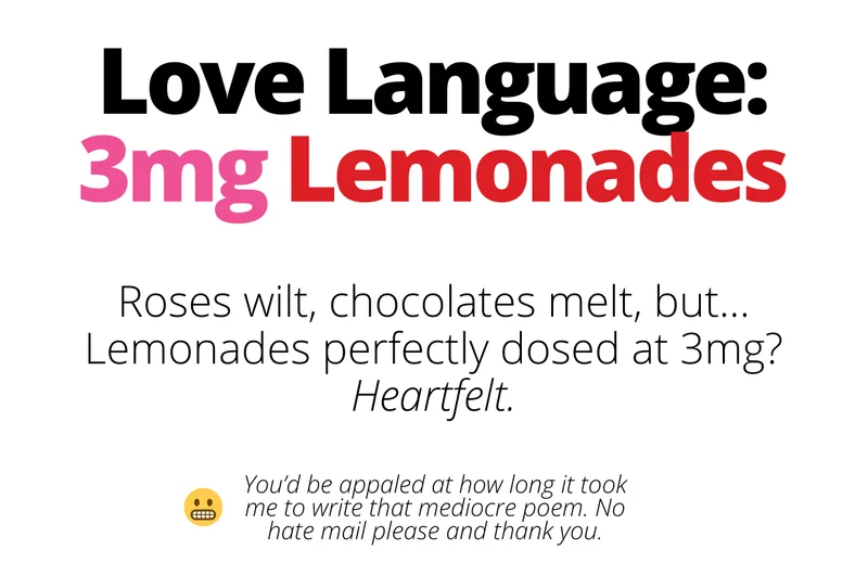 Love language: 3mg lemonades. Roses wilt, chocolates melt, but...Lemonades perfectly dosed at 3mg? heartfelt. [shop 3mg lemonades]