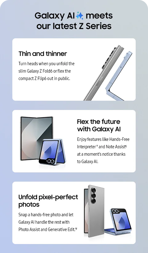 Galaxy AI meets our latest Z Series - Thin and thinner; Turn heads when you unfold the slim Galaxy Z Fold6 or flex the compact Z Flip6 out in public. - Flex the future with Galaxy AI; Enjoy features like Hands-Free Interpreter† and Note Assistϗ at a moment's notice thanks to Galaxy AI. - Unfold pixel-perfect photos; Snap a hands-free photo and let Galaxy AI handle the rest with Photo Assist and Generative Edit.Ψ