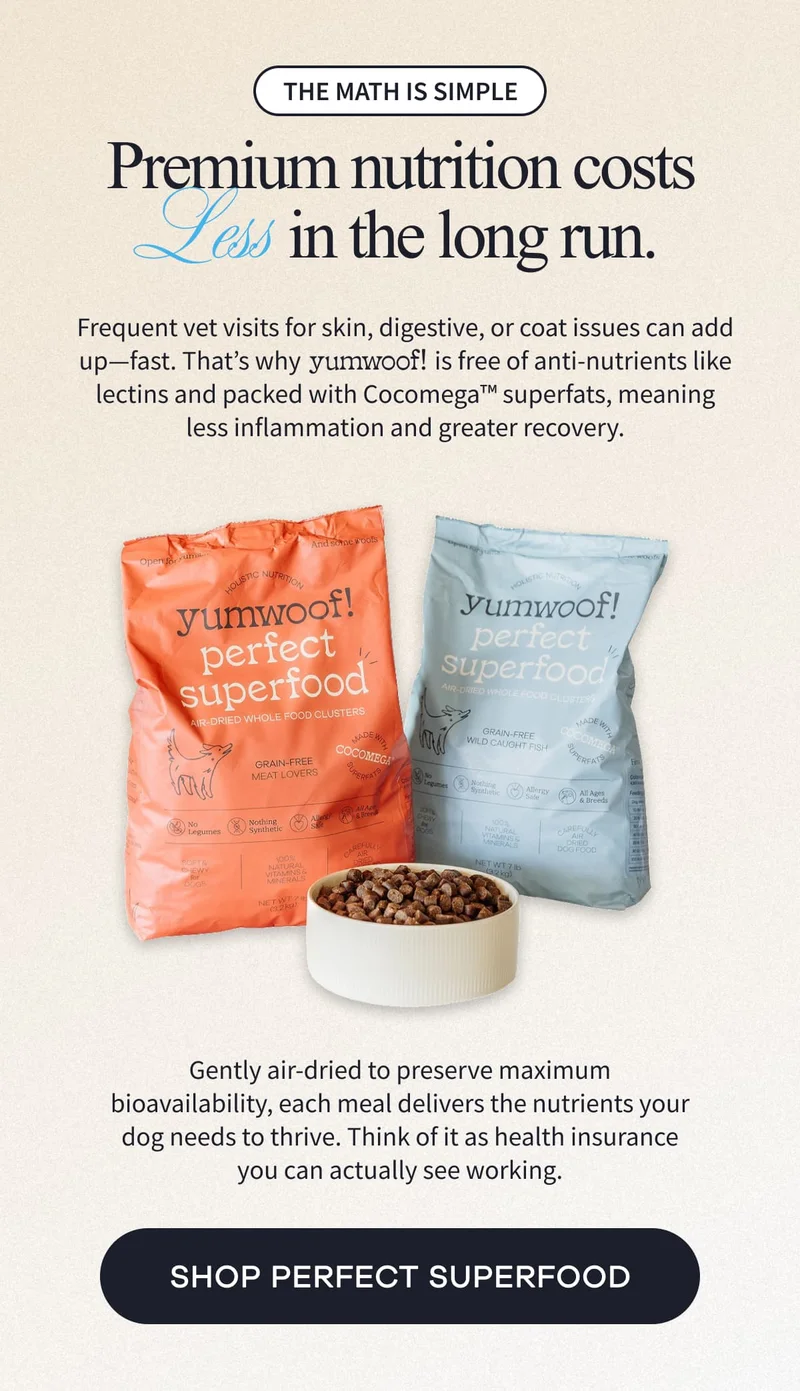 The math is simple | Premium nutrition costs Less in the long run. | Frequent vet visits for skin, digestive, or coat issues can add up—fast. That’s why Yumwoof!   is free of anti-nutrients like lectins and packed with Cocomega™ superfats, meaning less inflammation and greater recovery. | Gently air-dried to preserve maximum bioavailability, each meal delivers the nutrients your dog needs to thrive. Think of it as health insurance you can actually see working. | SHOP PERFECT SUPERFOOD