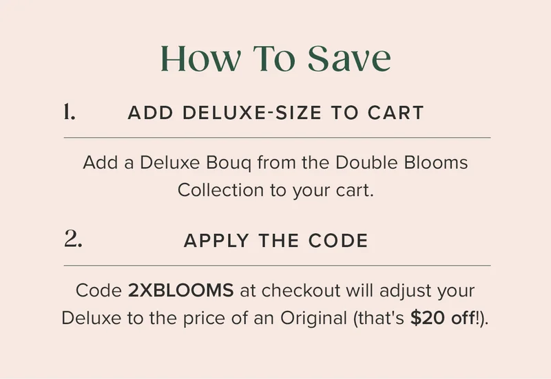 How To Save: 1. ADD DELUXE-SIZE BOUQ TO CART 2. APPLY THE CODE 2XBLOOMS (Your Deluxe size Bouq will adjust to the price of an Original --that's $20 off!)