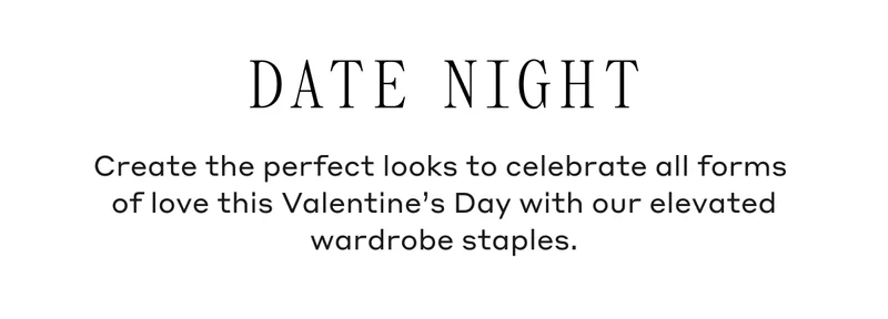 Date Night Create the perfect looks to celebrate all forms of love this Valentine's Day with our elevated wardrobe staples.