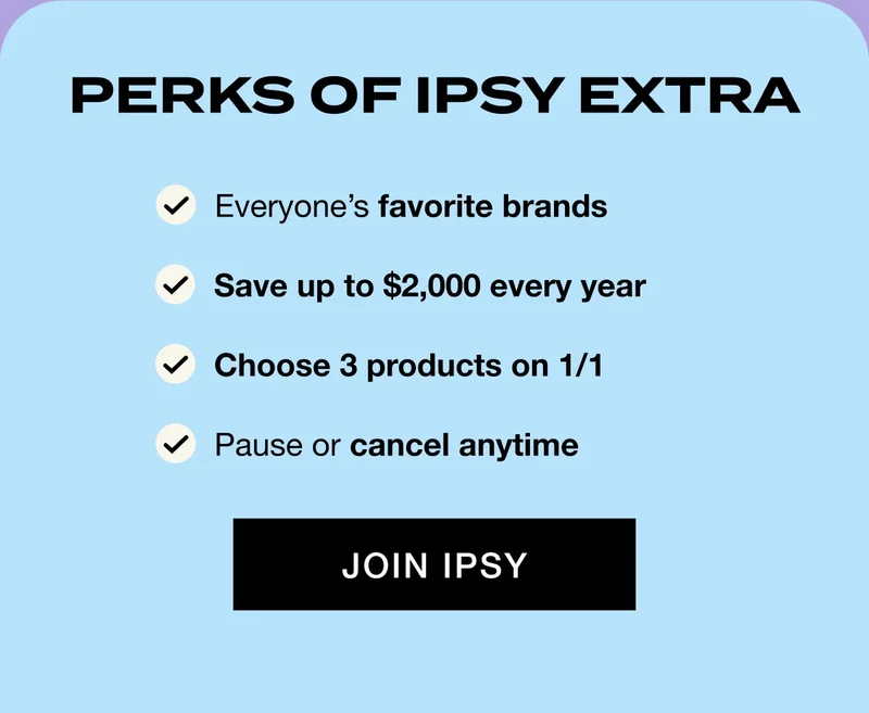 PERKS OF IPSY EXTRA - Everyone’s favorite brands - Save up to $2,000 every year - Choose 3 products on 1/1 - Pause or cancel anytime - JOIN IPSY