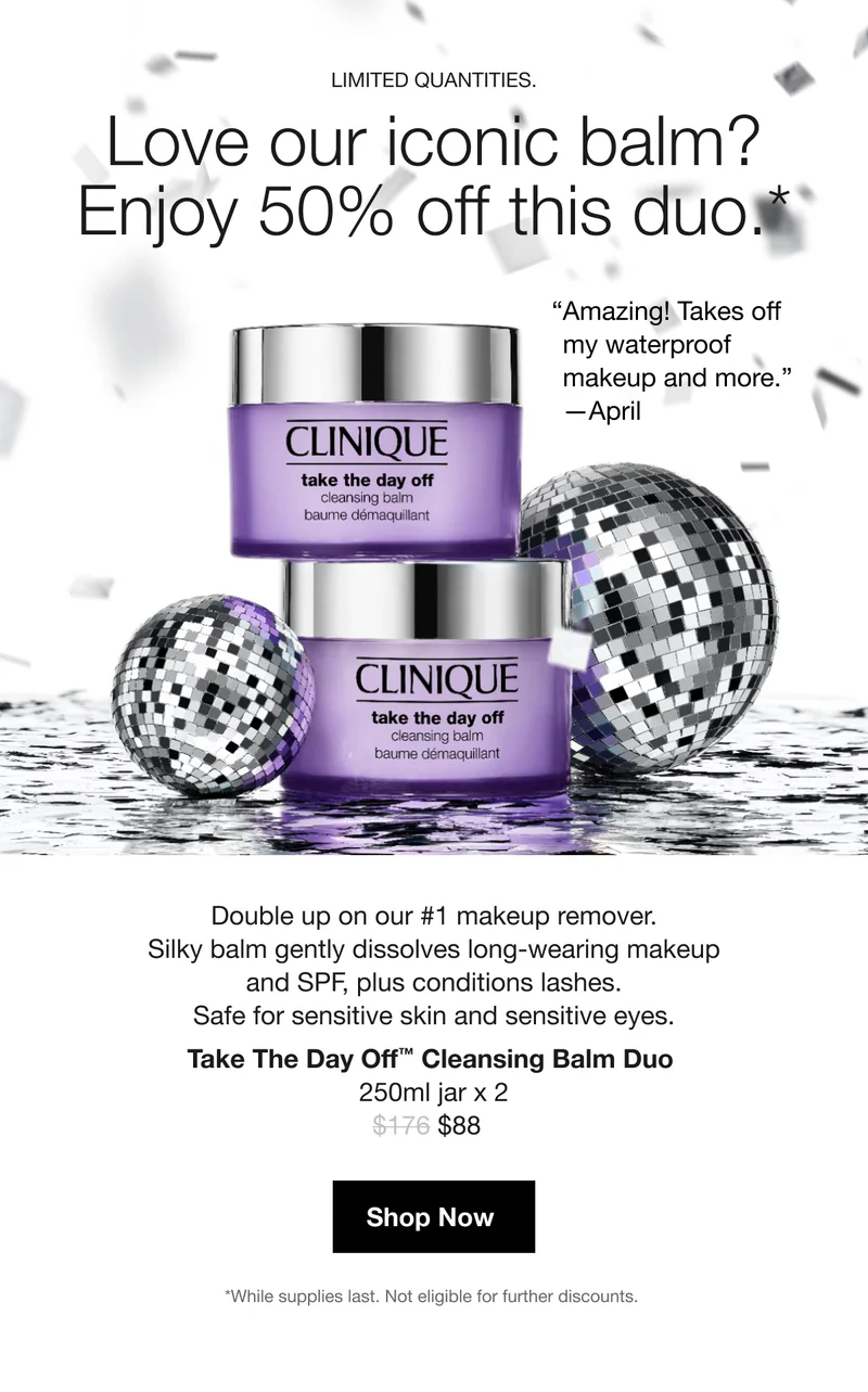 LIMITED QUANTITIES. | Love our iconic balm? Enjoy 50% off this duo.* | “Amazing! Takes off my waterproof  makeup and more.” —April | Double up on our #1 makeup remover. Silky balm gently dissolves long-wearing makeup and SPF, plus conditions lashes. Safe for sensitive skin and sensitive eyes. Take The Day Off™ Cleansing Balm Duo  250ml jar x 2 | $88 | Shop Now | *While supplies last. Not eligible for further discounts.