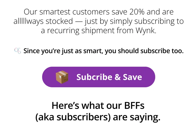 Our smartest customers save 20% and are alllllways stocked -- just by simply subscribing to a recurring shipment from Wynk. [Subscribe and Save]