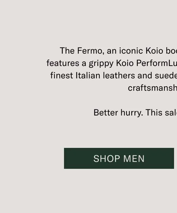 The Fermo, an iconic Koio boot, is 30% off today. This boot features a grippy Koio PerformLug™ sole, blake stitching, and the finest Italian leathers and suedes. Get the best deal on the best craftsmanship out there. Better hurry. This sale only lasts 24 hours. Shop Men