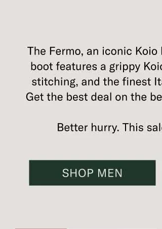 The Fermo, an iconic Koio boot, is 30% off today. This boot features a grippy Koio PerformLug™ sole, blake stitching, and the finest Italian leathers and suedes. Get the best deal on the best craftsmanship out there. Better hurry. This sale only lasts 24 hours. Shop Men