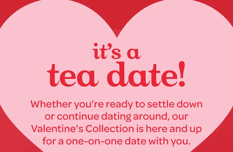 It’s a tea date! - Whether you’re ready to settle down or continue dating around, our Valentine’s Collection is here and up for a one-on-one date with you.
