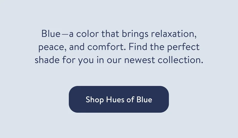 Blue - a color that brings relaxation, peace, and comfort. Find the perfect shade for you in our newest collection. Shop Hues of Blue