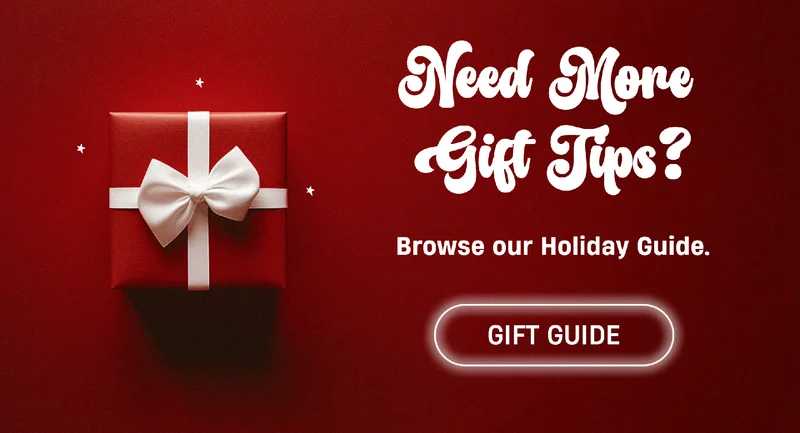 Need More Gift Tips? | Browse our Holiday Guide. | Gift Guide Need More Gift Tips? | Browse our Holiday Guide. | Gift Guide