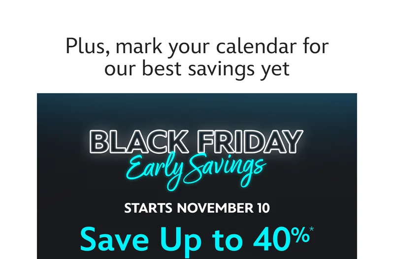 Plus, mark your calendar for our best savings yet. Black Friday Early Savings. Stars November 10. Save Up To 40%* | Add to My Calendar