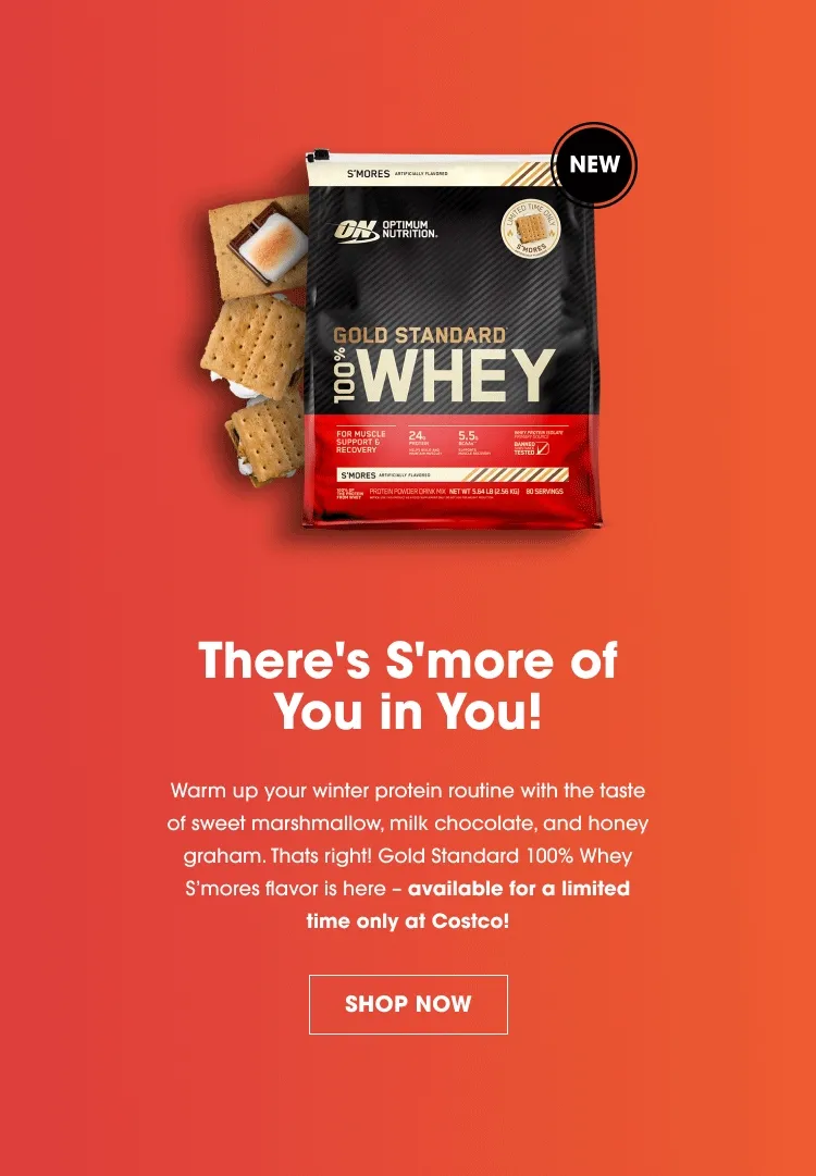 There's S'more of You in You! Warm up your winter protein routine with the taste of sweet marshmallow, milk chocolate, and honey graham. That's right! Gold Standard 100% Whey S'mores flavor is here - available for a limited time only at Costco! SHOP NOW
