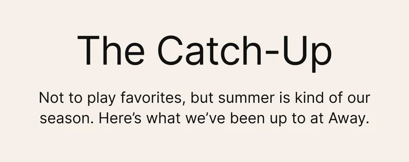 The Catch-Up. Not to play favorites, but summer is kind of our season. 
Here’s what’s been up at Away.