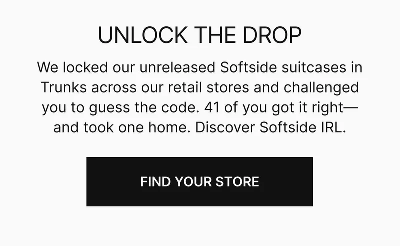 UNLOCK THE DROP. We locked our unreleased Softside suitcases in trunks across our retail stores and challenged you to guess the code. 41 of you got it right—and took one home. Come discover Softside IRL.Find your store
