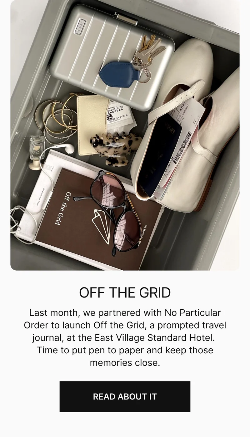 OFF THE GRID. Last month, we partnered with No Particular Order to launch Off the Grid, a prompted travel journal, at the East Village Standard Hotel. Time to put pen to paper and keep those memories close. READ ABOUT IT