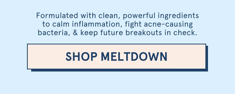 Formulated with clean, powerful ingredients to calm inflammation, fight acne-causing bacteria, & keep future breakouts in check. [SHOP MELTDOWN]