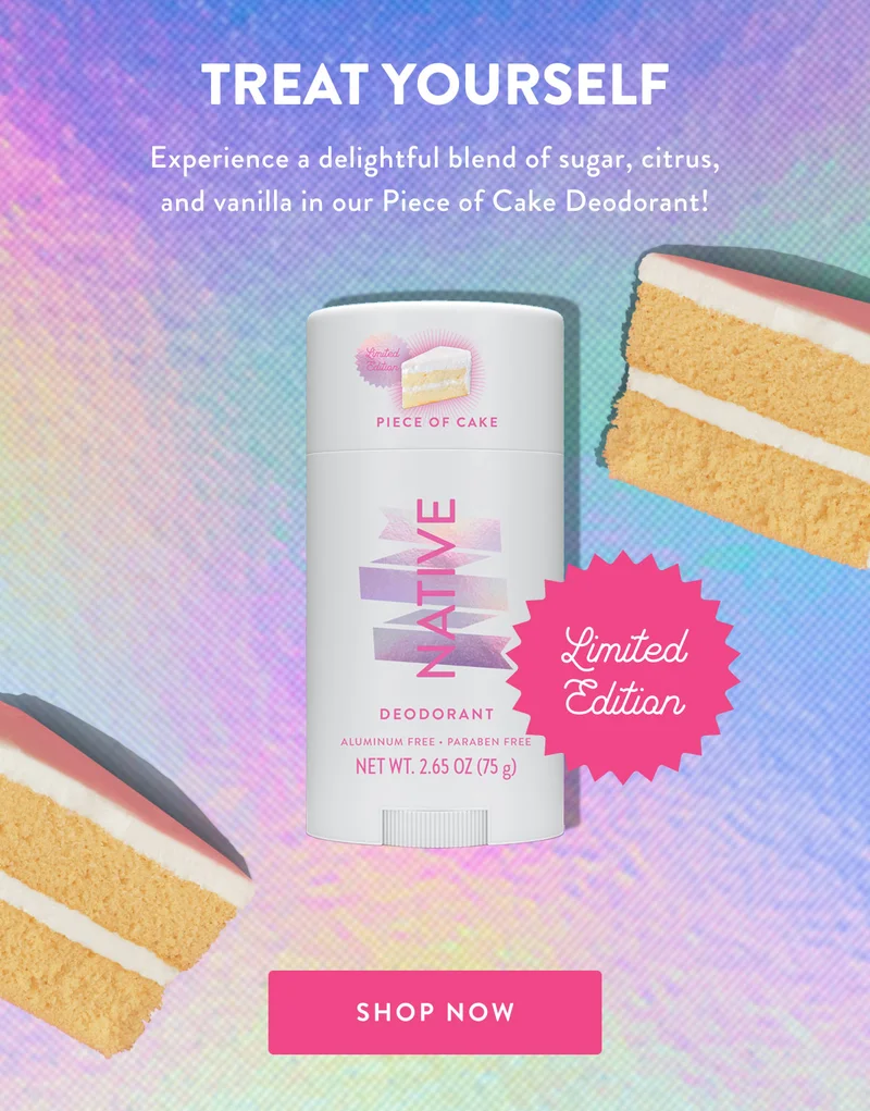 TREAT YOURSELF Experience a delightful blend of sugar, citrus, and vanilla in our Piece of Cake Deodorant! Limited Edition SHOP NOW