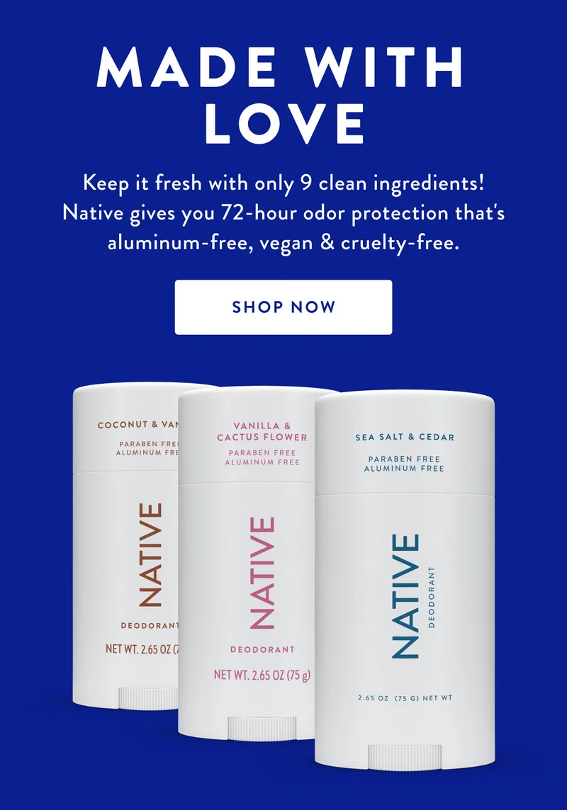 MADE WITH LOVE Keep it fresh with only 9 clean ingredients! Native gives you 72-hour odor protection that's aluminum-free, vegan & cruelty-free. SHOP NOW